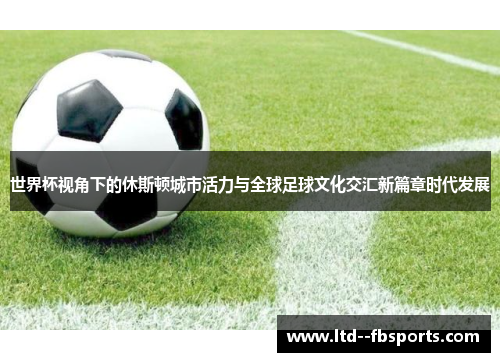 世界杯视角下的休斯顿城市活力与全球足球文化交汇新篇章时代发展 世界杯视角下的休斯顿城市活力与全球足球文化交汇新篇章时代发展
